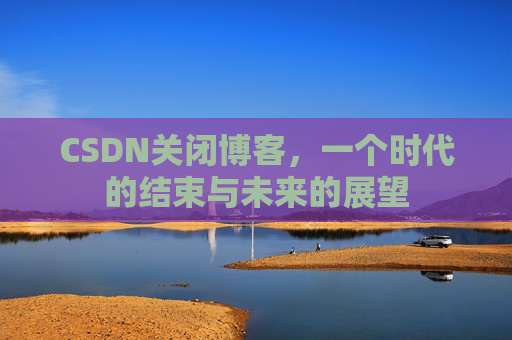 CSDN关闭博客，一个时代的结束与未来的展望